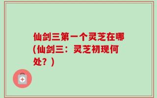 仙剑三第一个灵芝在哪(仙剑三：灵芝初现何处？)