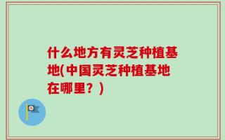 什么地方有灵芝种植基地(中国灵芝种植基地在哪里？)