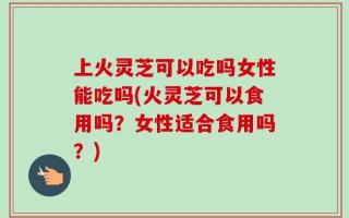 上火灵芝可以吃吗女性能吃吗(火灵芝可以食用吗？女性适合食用吗？)