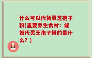 什么可以代替灵芝孢子粉(重要养生食材：能替代灵芝孢子粉的是什么？)