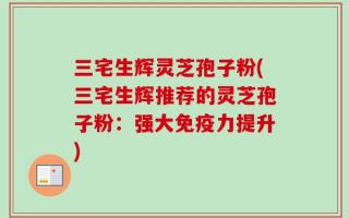 三宅生辉灵芝孢子粉(三宅生辉推荐的灵芝孢子粉：强大免疫力提升)