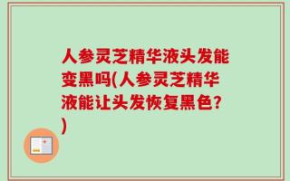 人参灵芝精华液头发能变黑吗(人参灵芝精华液能让头发恢复黑色？)