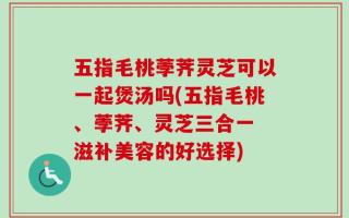 五指毛桃荸荠灵芝可以一起煲汤吗(五指毛桃、荸荠、灵芝三合一 滋补美容的好选择)