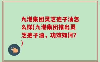 九港集团灵芝孢子油怎么样(九港集团推出灵芝孢子油，功效如何？)