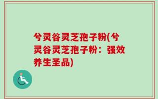 兮灵谷灵芝孢子粉(兮灵谷灵芝孢子粉：强效养生圣品)