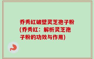 乔秀红破壁灵芝孢子粉(乔秀红：解析灵芝孢子粉的功效与作用)