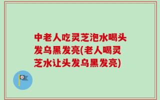中老人吃灵芝泡水喝头发乌黑发亮(老人喝灵芝水让头发乌黑发亮)