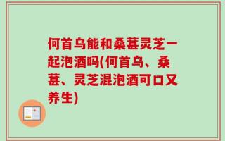 何首乌能和桑葚灵芝一起泡酒吗(何首乌、桑葚、灵芝混泡酒可口又养生)
