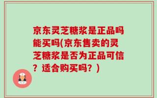 京东灵芝糖浆是正品吗能买吗(京东售卖的灵芝糖浆是否为正品可信？适合购买吗？)