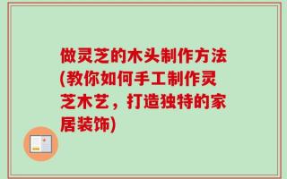做灵芝的木头制作方法(教你如何手工制作灵芝木艺，打造独特的家居装饰)