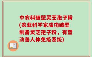 中农科破壁灵芝孢子粉(农业科学家成功破壁制备灵芝孢子粉，有望改善人体免疫系统)