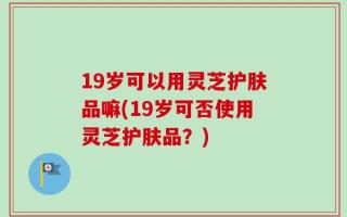 19岁可以用灵芝护肤品嘛(19岁可否使用灵芝护肤品？)