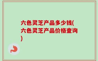 六色灵芝产品多少钱(六色灵芝产品价格查询)