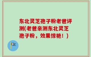 东北灵芝孢子粉老爸评测(老爸亲测东北灵芝孢子粉，效果惊艳！)