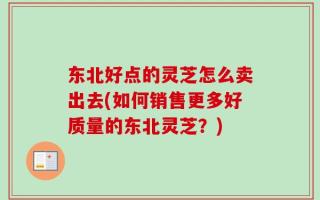 东北好点的灵芝怎么卖出去(如何销售更多好质量的东北灵芝？)