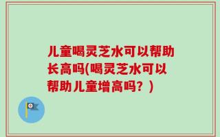 儿童喝灵芝水可以帮助长高吗(喝灵芝水可以帮助儿童增高吗？)