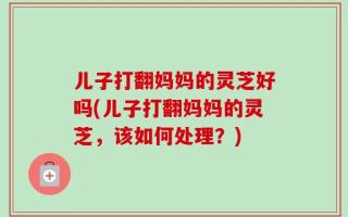 儿子打翻妈妈的灵芝好吗(儿子打翻妈妈的灵芝，该如何处理？)