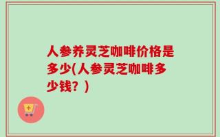 人参养灵芝咖啡价格是多少(人参灵芝咖啡多少钱？)