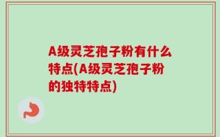 A级灵芝孢子粉有什么特点(A级灵芝孢子粉的独特特点)