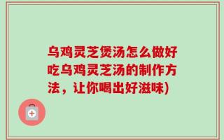 乌鸡灵芝煲汤怎么做好吃乌鸡灵芝汤的制作方法，让你喝出好滋味)
