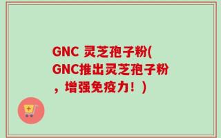 GNC 灵芝孢子粉(GNC推出灵芝孢子粉，增强免疫力！)