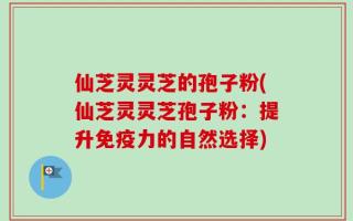仙芝灵灵芝的孢子粉(仙芝灵灵芝孢子粉：提升免疫力的自然选择)