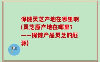 保健灵芝产地在哪里啊(灵芝原产地在哪里？——保健产品灵芝的起源)