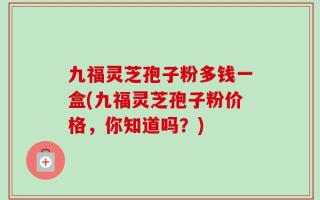 九福灵芝孢子粉多钱一盒(九福灵芝孢子粉价格，你知道吗？)
