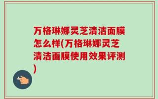 万格琳娜灵芝清洁面膜怎么样(万格琳娜灵芝清洁面膜使用效果评测)