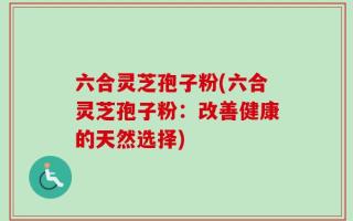 六合灵芝孢子粉(六合灵芝孢子粉：改善健康的天然选择)