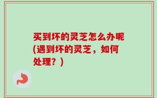 买到坏的灵芝怎么办呢(遇到坏的灵芝，如何处理？)
