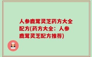 人参鹿茸灵芝药方大全配方(药方大全：人参鹿茸灵芝配方推荐)