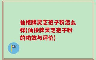 仙楼牌灵芝孢子粉怎么样(仙楼牌灵芝孢子粉的功效与评价)