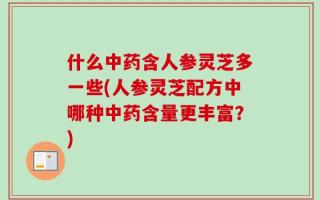 什么中药含人参灵芝多一些(人参灵芝配方中哪种中药含量更丰富？)
