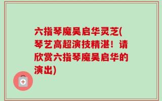 六指琴魔吴启华灵芝(琴艺高超演技精湛！请欣赏六指琴魔吴启华的演出)