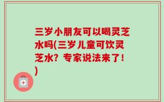 三岁小朋友可以喝灵芝水吗(三岁儿童可饮灵芝水？专家说法来了！)