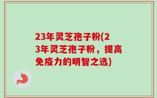 23年灵芝孢子粉(23年灵芝孢子粉，提高免疫力的明智之选)