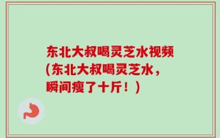 东北大叔喝灵芝水视频(东北大叔喝灵芝水，瞬间瘦了十斤！)