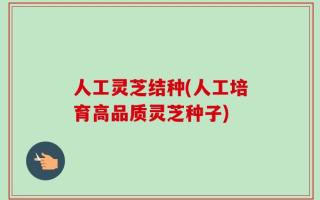 人工灵芝结种(人工培育高品质灵芝种子)