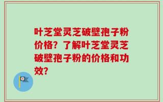 叶芝堂灵芝破壁孢子粉价格？了解叶芝堂灵芝破壁孢子粉的价格和功效？