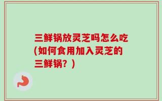 三鲜锅放灵芝吗怎么吃(如何食用加入灵芝的三鲜锅？)