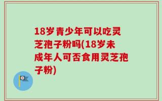 18岁青少年可以吃灵芝孢子粉吗(18岁未成年人可否食用灵芝孢子粉)