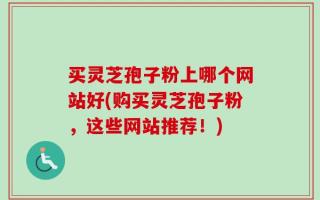 买灵芝孢子粉上哪个网站好(购买灵芝孢子粉，这些网站推荐！)