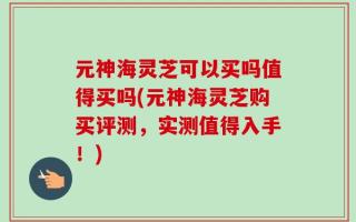 元神海灵芝可以买吗值得买吗(元神海灵芝购买评测，实测值得入手！)