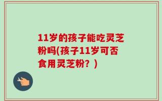 11岁的孩子能吃灵芝粉吗(孩子11岁可否食用灵芝粉？)