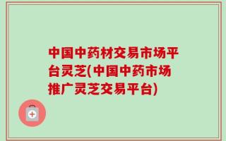 中国中药材交易市场平台灵芝(中国中药市场推广灵芝交易平台)