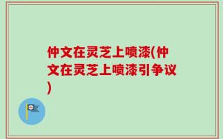 仲文在灵芝上喷漆(仲文在灵芝上喷漆引争议)