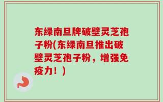 东绿南旦牌破壁灵芝孢子粉(东绿南旦推出破壁灵芝孢子粉，增强免疫力！)