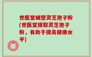 世医堂破壁灵芝孢子粉(世医堂提取灵芝孢子粉，有助于提高健康水平)