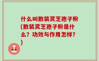 什么叫散装灵芝孢子粉(散装灵芝孢子粉是什么？功效与作用怎样？)